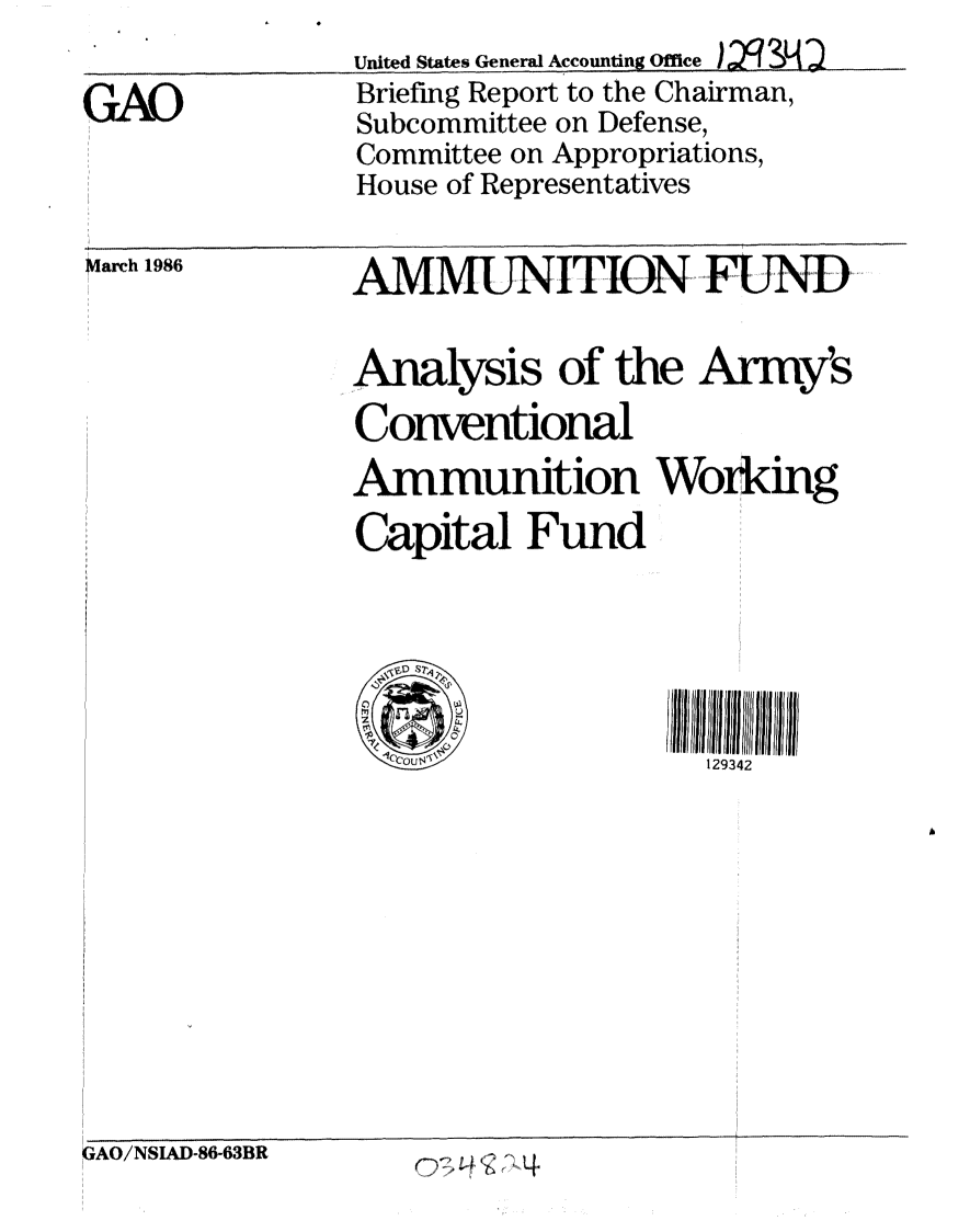 handle is hein.gao/gaobachoc0001 and id is 1 raw text is: 

GTAO


United States General Accounting Ofce
Briefing Report to the Chairman,
Subcommittee on Defense,
Committee on Appropriations,
House of Representatives


March 1986


AMMUNITION,, FUND...

Analysis of the Army's
Conventional
Ammunition Working
Capital Fund





  '(COUrW           129342


GAO/NSIAD-8W63BR


4


