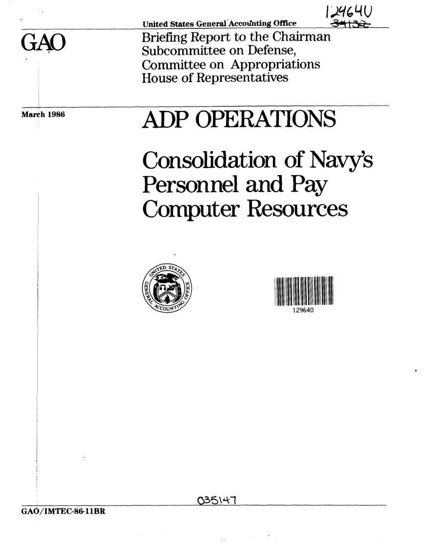 handle is hein.gao/gaobachpu0001 and id is 1 raw text is: 

GAO


                      I1
United States General'Accottnting Office  -
Briefing Report to the Chairman
Subcommittee on Defense,
Committee on Appropriations
House of Representatives


V 914U


March 1986


ADP OPERATIONS


Consolidation of Navy's
Personnel and Pay
Computer Resources





   S129640


GAO/IMTEC-86-I1BR


