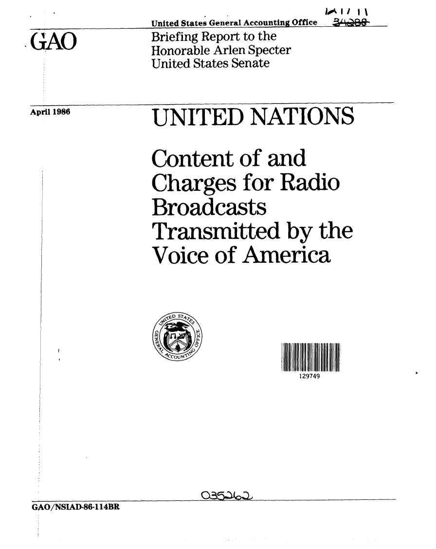 handle is hein.gao/gaobachqv0001 and id is 1 raw text is: 
GAO


United States General Accounting Office
Briefing Report to the
Honorable Arlen Specter
United States Senate


April 1986


UNITED NATIONS

Content of and
Charges for Radio

Broadcasts
Transmitted by the
Voice of America


129749


GAO/NSIAD-86-114BR


II00*11


