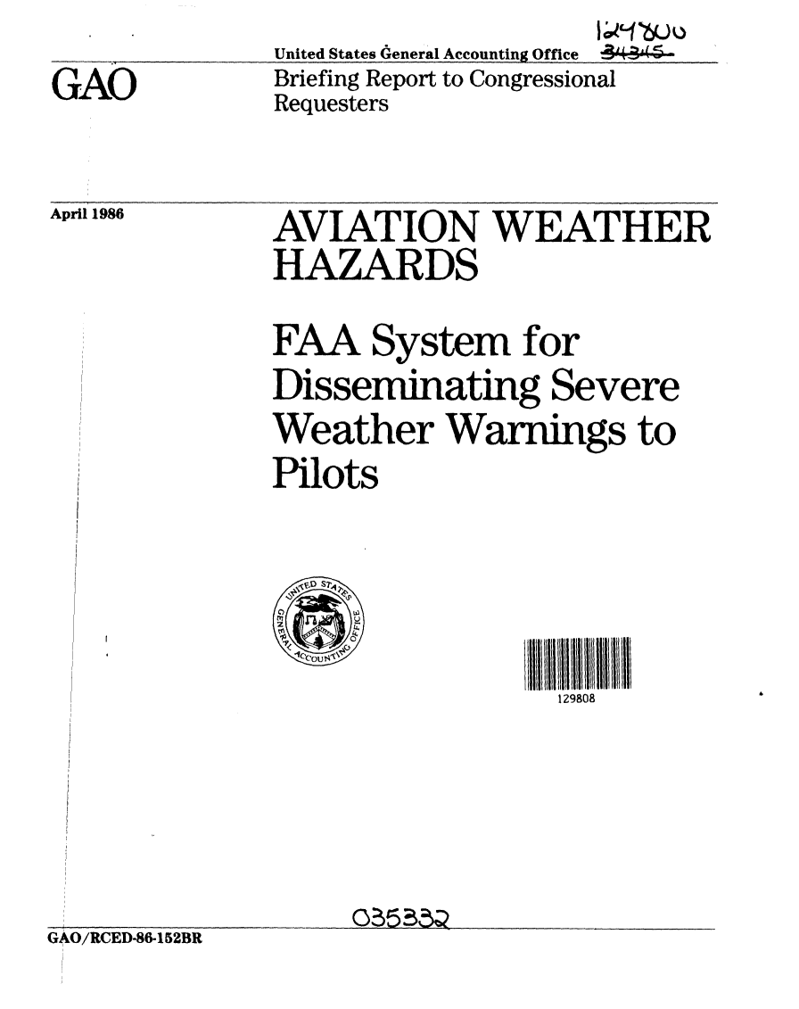 handle is hein.gao/gaobachre0001 and id is 1 raw text is:                       I;0 L106UI
United States General Accounting Office 44:444-


GAO


Briefing Report to Congressional
Requesters


April 1986


AVIATION WEATHER
HAZARDS

FAA System for
Disseminating Severe
Weather Warnings to
Pilots


II VV l il IIIiiiIII
  129808


GAO/RCED-86-152BR


