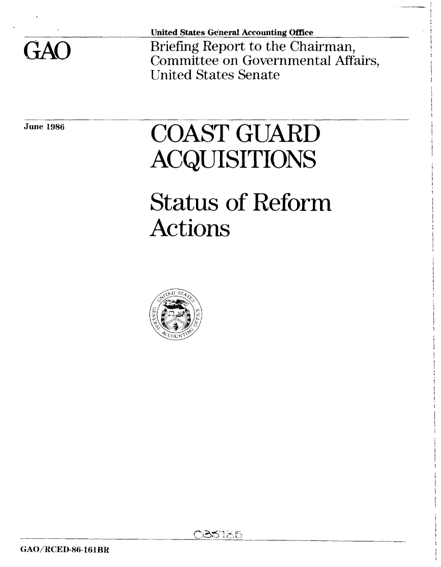 handle is hein.gao/gaobachsb0001 and id is 1 raw text is: 
GAO


United States General Accounting Office
Briefing Report to the Chairman,
Committee on Governmental Affairs,
United States Senate


June 1986  COAST GUARD
                ACQUISITIONS


                Status of Reform
                Actions


GAO/RCED-86-161BR


