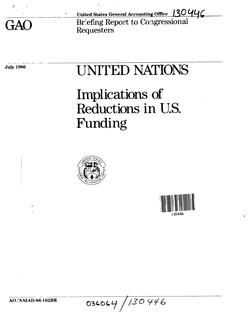 handle is hein.gao/gaobachtb0001 and id is 1 raw text is: 

GAO


United States General Accounting Office 1(0 (q4 -
Briefing Repoirt to Congressional
Requesters


July 1986


UNITED NATIONS


Implications of
Reductions in U.S.
Funding




    0/ S1
  , I ()x r4,


130446


AO/N SIA)-86- 162BR


03 QC) (0


1130   1146



