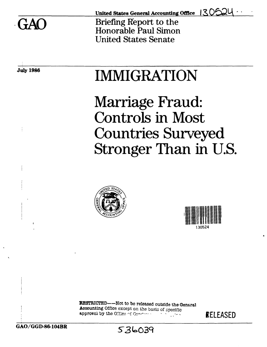 handle is hein.gao/gaobachtk0001 and id is 1 raw text is: 
GAO


United States General Accounting Office I CwLA -
Briefing Report to the
Honorable Paul Simon
United States Senate


198               IMMIGRATION


                  Marriage Fraud:
                  Controls in Most
                  Countries Surveyed
                  Stronger Than in U.S.







                                          130524


RESTRICTED--Not to bo released outslde the Gen6ral
Accounting Office except on the basis of specific
approval by the Office ,f  -     I ,


IELEASED


GAO/GGD-86-104BR


5-3c:-039



