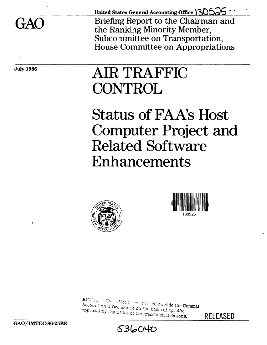 handle is hein.gao/gaobachtl0001 and id is 1 raw text is: 

GAO


July 1986


United States General Accounting Office n05QG - 
Briefmrg Report to the Chairman and
the Ranki.g Minority Member,
Subco.,nmittee on Transportation,
House Committee on Appropriations


AIR TRAFFIC
CONTROL


Status of FAA's Host
Computer Project and
Related Software
Enhancements


,VDST~
) ,2


K IY . fJ , - -_ r;O t .:c ' o (r '
   Ac -ou   'P- !,-, Ide the General
ACuournL1f Olficu ux'-,;t on L'1 basis of  pecfl
approval by the Orfico of Conszisnl flelationg,


6RELEASED


130525


GAJO/IMTEC-86-25BR


RELEASED


