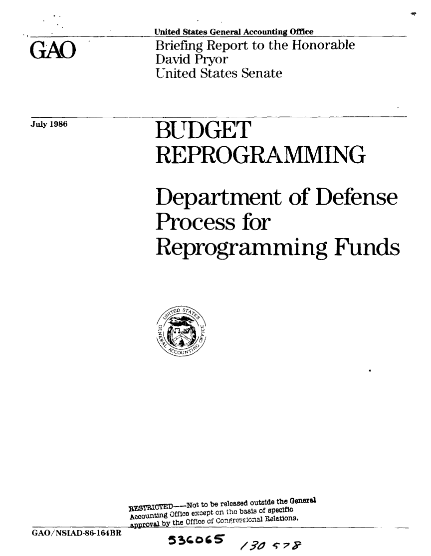 handle is hein.gao/gaobachto0001 and id is 1 raw text is: 
_    _     _United States General Accounting Office
GAO              Briefing Report to the Honorable
                 David Pryor
                 United States Senate


July 1986


BUDGET


                 REPROGRAMMING

                 Department of Defense
                 Process for
                 Reprogramming Funds















             jMSpjrTEO---Not to be relessed outside the Generbi
             PCcounting Office except on the basis Of apec~fic
             approvaa by the   _ff-c ofCoe plations.
G A O i N S IA D -8 6-164 B R5   w  o/ ? I q  7 ty


