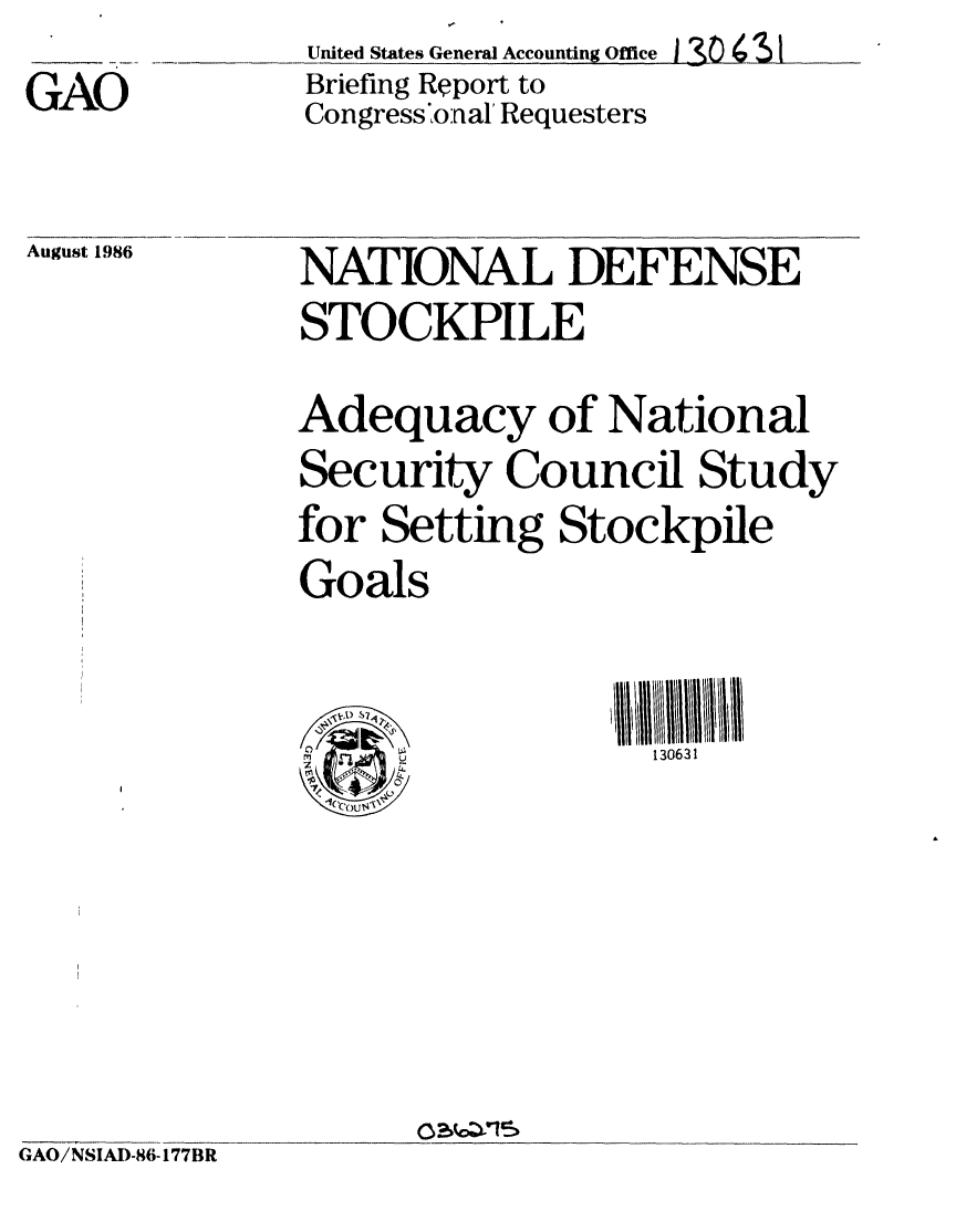 handle is hein.gao/gaobachty0001 and id is 1 raw text is: United States General Accounting Office I 3   43
Briefing Report to
Congress 'onal' Requesters


August 1986


NATIONAL DEFENSE
STOCKPILE
Adequacy of National
Security Council Study
for Setting Stockpile
Goals


                  130631


GAO/NSIAD-86-177BR


GAO


