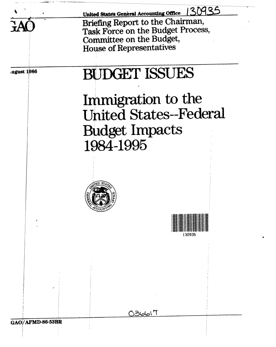 handle is hein.gao/gaobachuw0001 and id is 1 raw text is: %          Uni I Ststds Ge n Amounting Office ........ ..
3A0        Briefing Report to the Chairman,
           Task Force on the Budget Process,
           Committee on the Budget,
           House of Representatives


,ugust 1 )86


BUDGET ISSUES


Immigration to the
United States--Federal
Bidget Impacts
1984-1995


130935


GAO AFMD-86-53R


