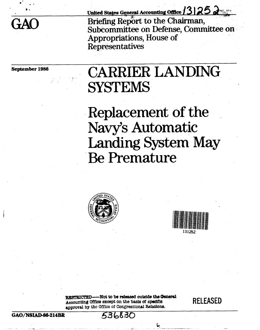handle is hein.gao/gaobachvq0001 and id is 1 raw text is: 

GAO


u4nit tCer Accountigo 1312~5
Briefing Report to the Chairman,
Suboommittee on Defense, Committee on
Appropriations, House of
Representatives


September 1986


CARRIER LANDING
SYSTEMS

Replacement of the
Navy's Automatic
Landing System May
Be Premature


131252


PKTRItCTED-Not to be rleased outside the Genei
Accounting Office except on the basis of specific
approval by the Office of Congressional Relations.


RELEASED


GAO/NSJAD-86-214BK   55~,&3O


,63 6 & 3 0


GAO/NSIUD-S214BR.


