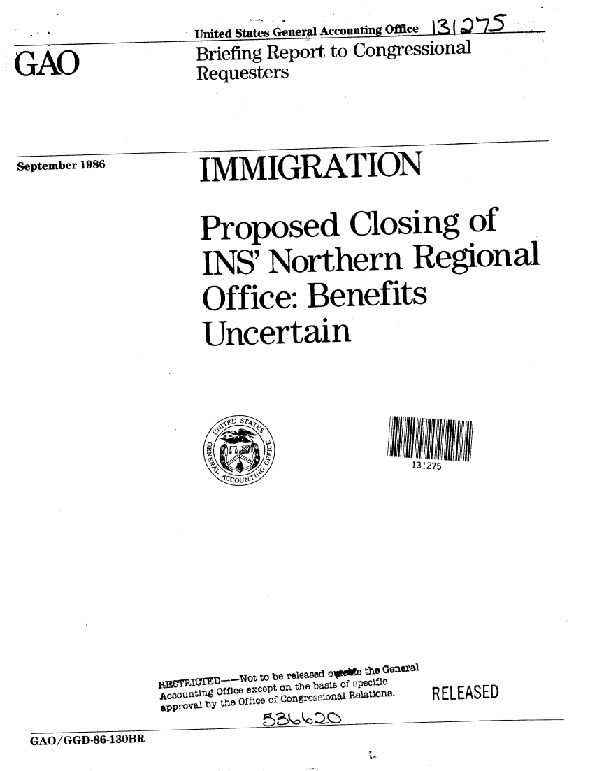 handle is hein.gao/gaobachvs0001 and id is 1 raw text is:                    United States General Accounting Office  t
GAO                Briefing Report to Congressional
                   Requesters


September 1986  IMMIGRATION


                   Proposed Closing of
                   INS' Northern Regional
                   Office: Benefits
                   Uncertain


131275


      B GID_ ,ot I bea e d oie the QGne0al
ACCoultin~ Office except on the bass of specfio
approval by the Office of Congressionl Relations.


RELEASED


GAO/GGD-86-130BR



