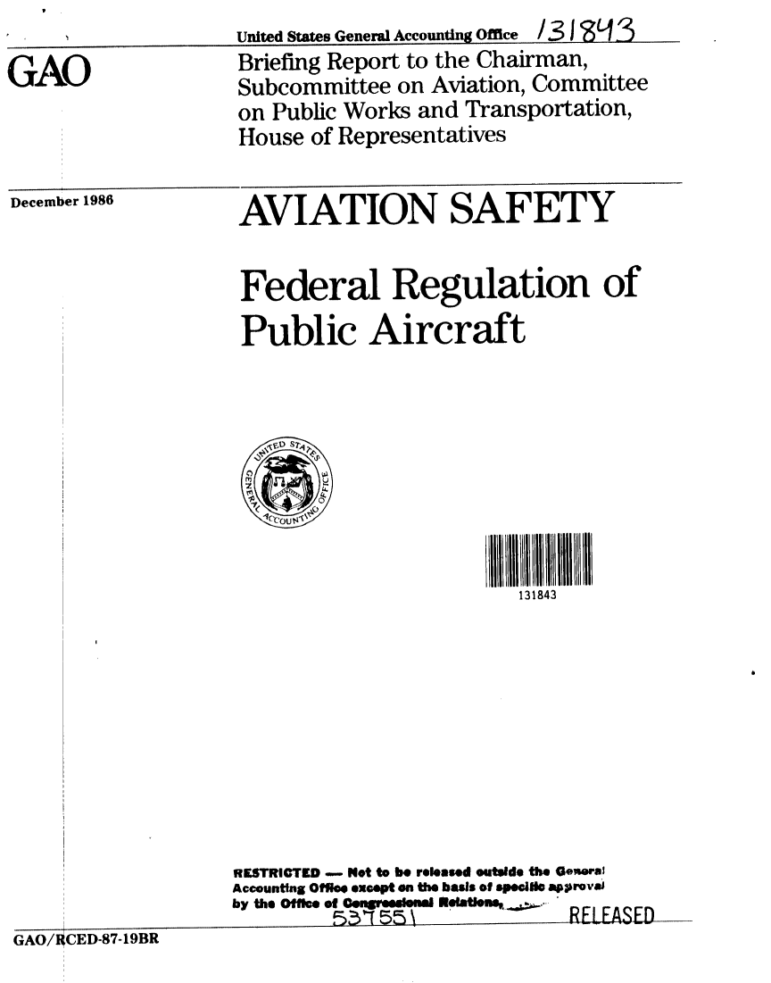 handle is hein.gao/gaobachyj0001 and id is 1 raw text is: United States General Accounting Office / 31 ~ 3


GAO


Briefing Report to the Chairman,
Subcommittee on Aviation, Committee
on Public Works and Transportation,
House of Representatives


December 1986


AVIATION SAFETY


Federal Regulation of
Public Aircraft


131843


RESTRICTED -   Not to be released outside the Oe ral
Accounttng Offlee except on the basis of speci~l approvi
by the Office of Cengfteelssl ' -RE~jjft


GAO/RCED-87-19BR


United States Geneml Accounting Office /31'993


=ASED


