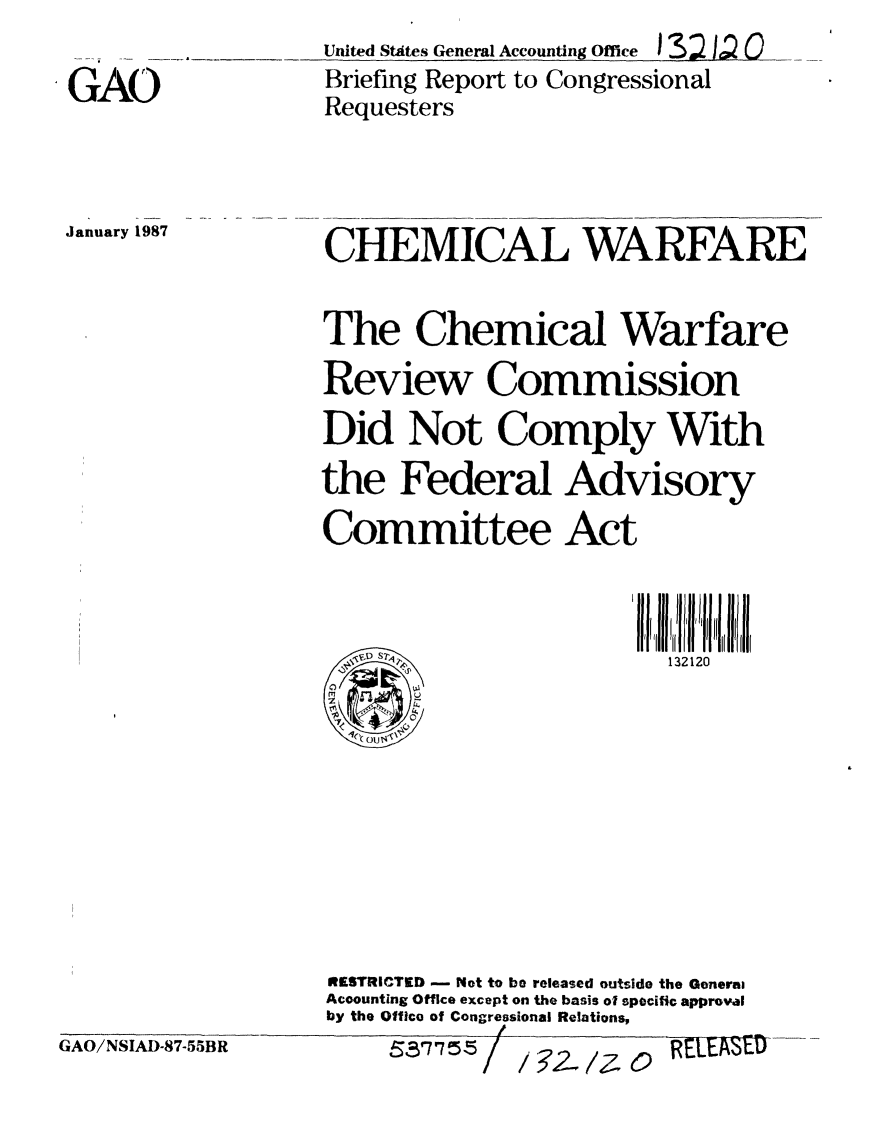 handle is hein.gao/gaobachzb0001 and id is 1 raw text is: United Stites General Accounting Office


132 U (O


GAO


Briefing Report to Congressional
Requesters


January 1987


CHEMICAL WARFARE


The Chemical Warfare
Review Commission
Did Not Comply With
the Federal Advisory
Committee Act



                         132120


GAO/NSIAD-87-55BR


RESTRICTED - Not to be released outside the Gonerai
Acoounting Office except on the basis of specific approval
by the Office of Congressional Relations,
            /


i/2-. 1Z 0


5,57755 /


