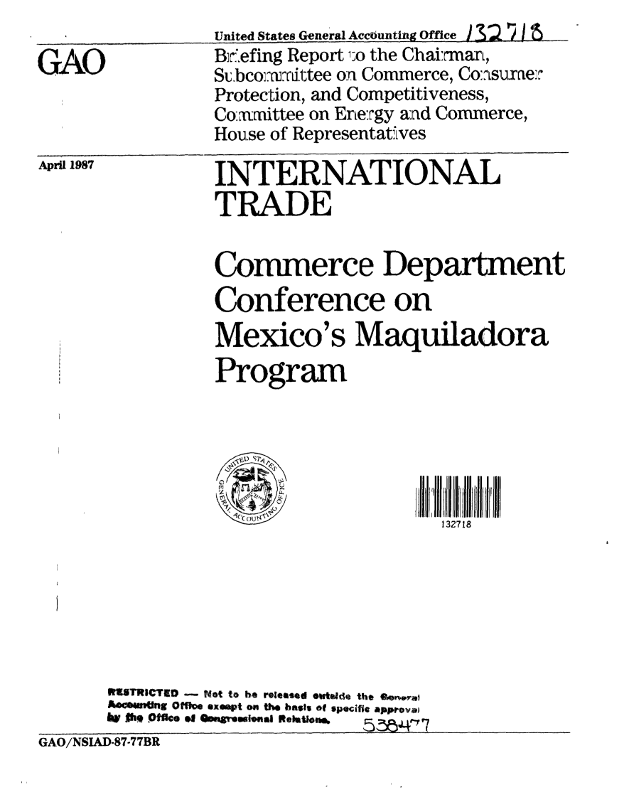 handle is hein.gao/gaobacibq0001 and id is 1 raw text is: 

GAO


April 1987


          INTERNATIONAL
          TRADE


          Commerce Department
          Conference on
          Mexicos Maquiladora
          Program






                                132718







IMSTRICTE0 - Not to be reomeaed ewtonda the gr,.wraj
AOC64Ing Ofie exeapt on the bss of specific approva
lw t3k  %Iffice    Oe ,igr .laI IReletos.  5 5 ,4r7


GAO/NSIAD-87-77BR


United States General AceOunting ffice/
Bir'6efing Report 1;o the ChairmarL,
Subcorm r.1tee on Commerce, Co:?Lsulaxei'
Protection, and Competitiveness,
Co-xmittee on Ene:rgy aad Commerce,
House of Representatives



