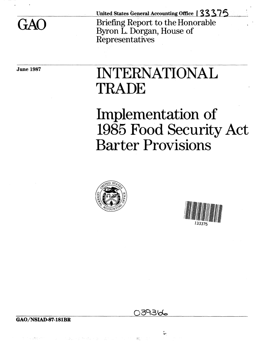 handle is hein.gao/gaobacieo0001 and id is 1 raw text is: 
GAO


United States General Accounting Office I  1 - &75
Briefing Report to the Honorable
Byron L. Dorgan, House of
Representatives


June 1987


INTERNATIONAL
TRADE

Implementation of
1985 Food Security Act
Barter Provisions


133375


GAO/NSIAD-87-181BR


