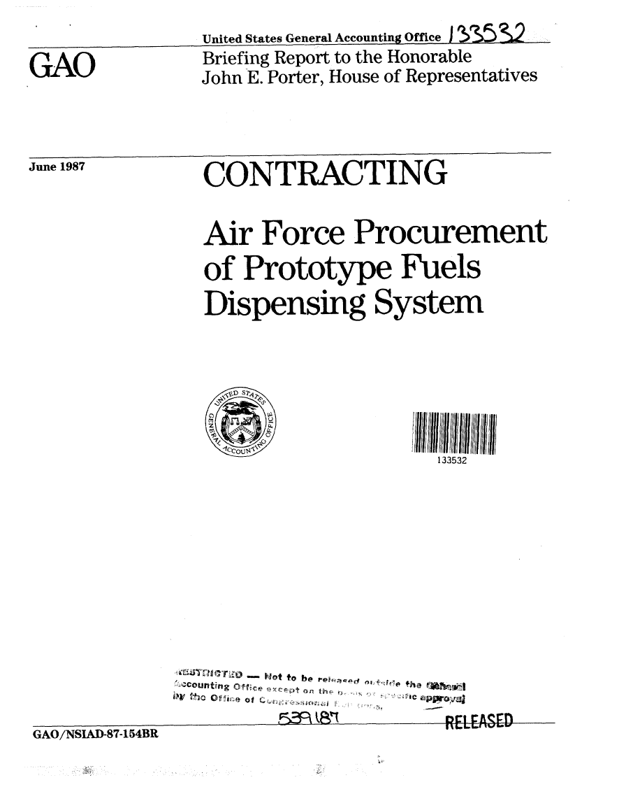 handle is hein.gao/gaobacifc0001 and id is 1 raw text is: 

GAO


United States General Accounting Office I S5S2
Briefing Report to the Honorable
John E. Porter, House of Representatives


June 1987


CONTRACTING


Air Force Procurement

of Prototype Fuels
Dispensing System






                    133532


GAO/NSIAD-87-154BR


'Cutn  Ifvc ot t r a F4e h
tCo fllg Ot         ap t - w

            5norElEFASED


