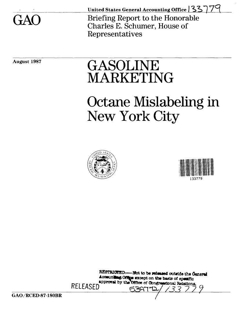 handle is hein.gao/gaobacigc0001 and id is 1 raw text is:                    United States General Accounting Office,113  79
GAO                Briefing Report to the Honorable
                   Charles E. Schumer, House of
                   Representatives


August 1987


GASOLINE
MARKETING


Octane Mislabeling in
New York City





  .ICICCJ                 133779


                      XISMESI  D--ot to be iel mad outide the 0Gnea
                      AGo@uft  Oft  xoept on the b as of spftc
                      RLapprOval by teOffnoe of (bn~r68@ned Peatons

GAO/RCED-87-180BR


