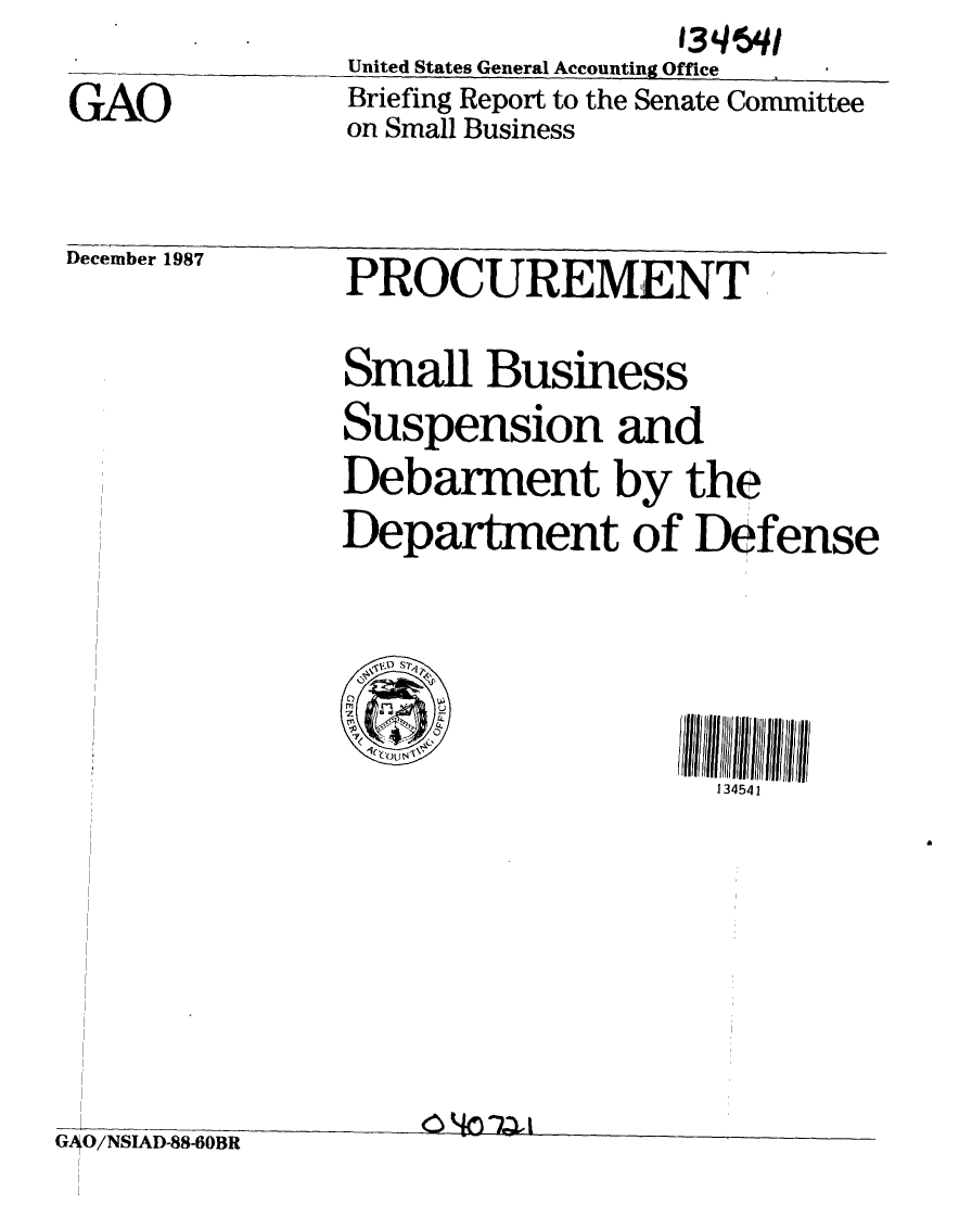 handle is hein.gao/gaobaciiw0001 and id is 1 raw text is:                   13qv 1q
United States General Accounting Office
Briefing Report to the Senate Committee
on Small Business


GAO


December 1987


PROCUREMENT


                Small Business
                Suspension and
                Debarment by the
                Department of Defense





                                    134541








G, O/NSIAD-88-60BR


