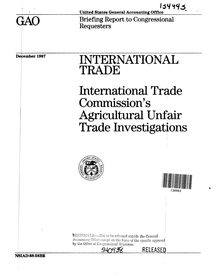 handle is hein.gao/gaobacijz0001 and id is 1 raw text is:                                   Iqgq
              United States General Accounting Office
.All          Briefing Report to Congressional
              Requesters


Dercember 1987


INTERNATIONAL
TRADE


International Trade
Commission's
Agricultural Unfair
Trade Investigations





      0

                        134943






   ~~JL Il  i ac  d 1 ,  10 ~  pollc~c~ ic approval
b Le~ Ufic o~ (0 C'r:   %:  ic
         54rR3   RELEASED


NSIAD-88-58BR



