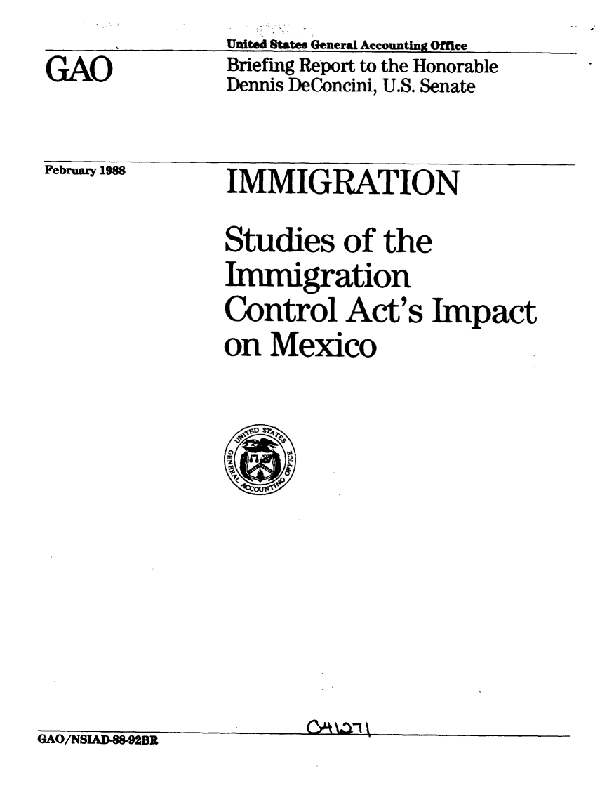 handle is hein.gao/gaobaciki0001 and id is 1 raw text is: 
GAO


United States General Accounting Office
Briefing Report to the Honorable
Dennis DeConcini, U.S. Senate


February 1988


IMMIGRATION


Studies of the
Immigration
Control Act's Impact
on Mexico


GAO/NSIAD-88-92BR


