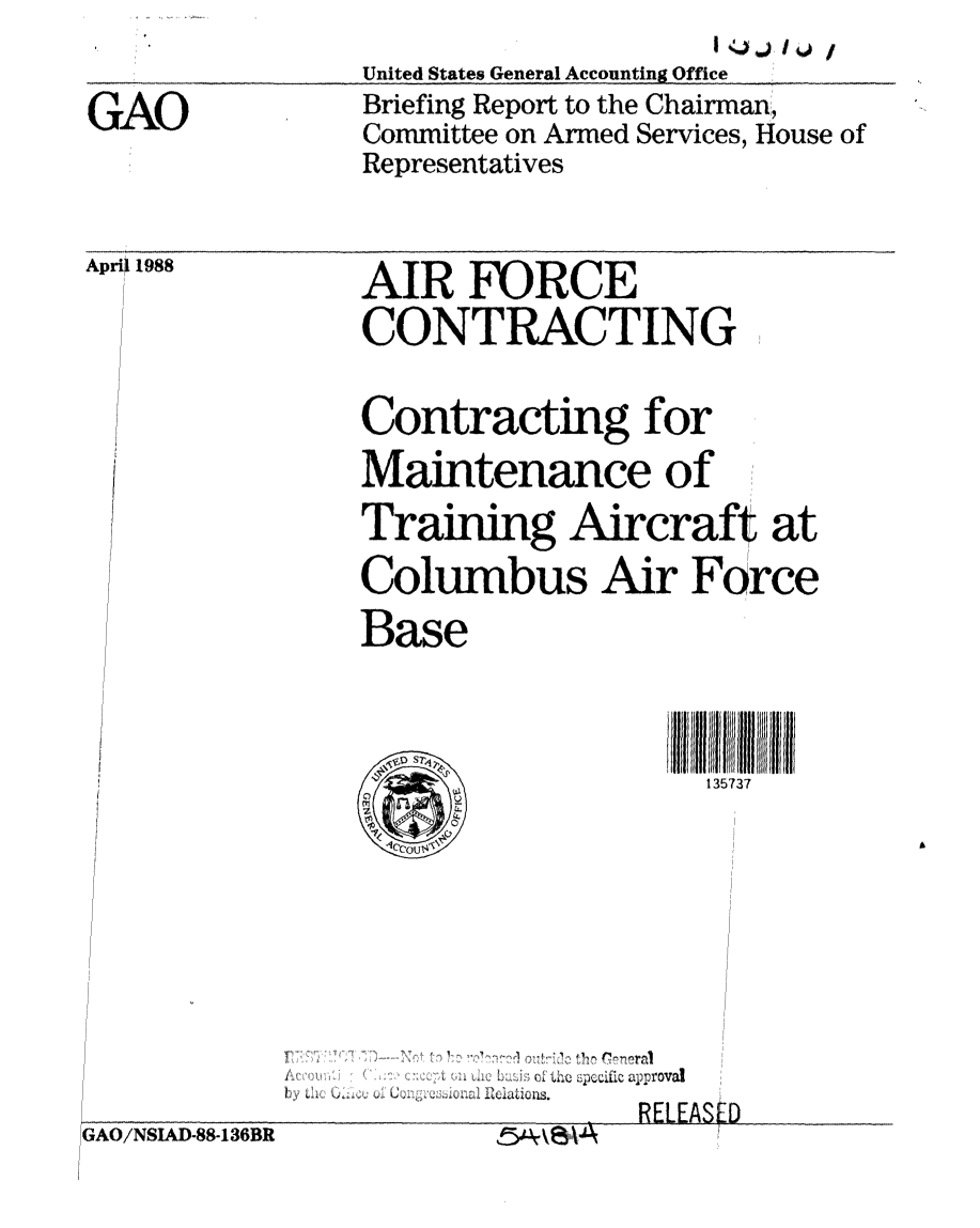 handle is hein.gao/gaobacimf0001 and id is 1 raw text is:                United States General Accounting Office
GAO            Briefing Report to the Chairman,
               Committee on Armed Services, House of
               Representatives


Aprit 1988


AIR FURCE
CONTRACTING
Contracting for
Maintenance of
Training Aircraft at
Columbus Air Force
Base

                   135737


   hI12jh of'i spcific approval
.b y ''  '. .. ... 



