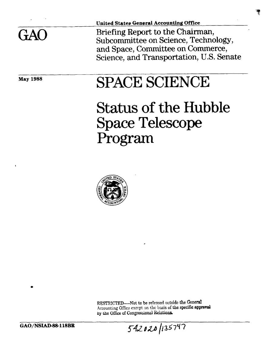 handle is hein.gao/gaobacimg0001 and id is 1 raw text is: 
United States General Accounting Office
Briefing Report to the Chairman,
Subconunittee on Science, Technology,
and Space, Committee on Commerce,
Science, and Transportation, U.S. Senate


May 1988


SPACE SCIENCE


Status of the Hubble
Space Telescope
Program


RESTRICTED-Not to be released outside the General
Accounting Office except on the basis of the specific approa
by the Office of Congressional Relation.


GAO/NSIAD88118BR


Ya # /I 3 7z


GAO


