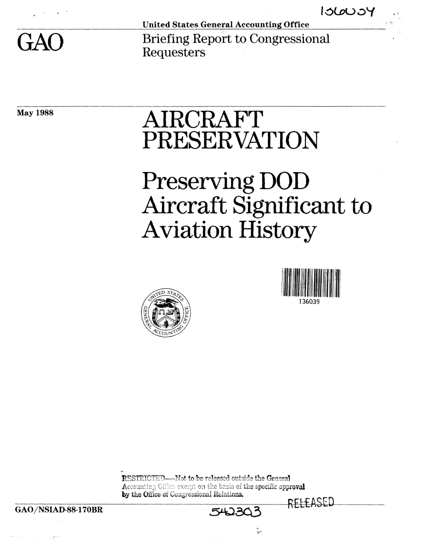 handle is hein.gao/gaobacind0001 and id is 1 raw text is: 

GAO


United States General Accounting Office
Briefing Report to Congressional
Requesters


May 1988


AIRCRAFT
PRESERVATION


GAO/NSIAD-88-170BR


   Preserving DOD

   Aircraft Significant to

   Aviation History




                       136039

    Iccaus~x










'R7S7T N)--Vt to beo rcl'-n  ovt-,i~l thr, Gomm-.
A+ + +'  ..... 'v u   ++ n ',, f'' ..... .. .... n +++  ' -, , c,  +  .o ' 01 :eb z +o   the  Specific  app,'ova
by t 7i O fih  4m inaI iDLaiona.
                      Pfl EASED


