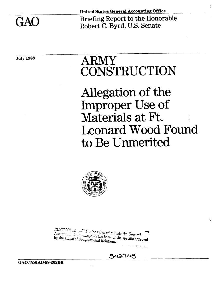 handle is hein.gao/gaobacint0001 and id is 1 raw text is: 

GAO


United States General Accounting Office
Briefing Report to the Honorable
Robert C. Byrd, U.S. Senate


July 1988


ARMY
CONSTRUCTION

Allegation of the
Improper Use of
Materials at Ft.
Leonard Wood Found
to Be Unmerited


                     05
          ~ t berW~~ ~±~!~ heGcneral
by~0: the   bt7' ofri Pecific approval
by J.~ Ofic ofCogresinal Relatios


GAO/NSIAD-88-202BR


