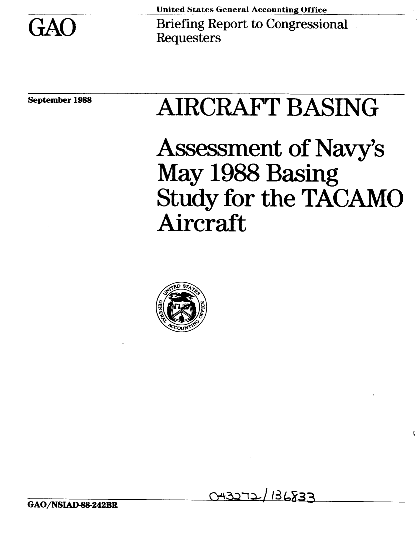 handle is hein.gao/gaobacior0001 and id is 1 raw text is: United States General Accounting Office
Briefing Report to Congressional
Requesters


September 1988


AIRCRAFT BASING

Assessment of Navy's
May 1988 Basing
Study for the TACAMO
Aircraft


,AU/ NWAMMZ4ZBR


C)-43ZD/ 13 (, 33-


GAO


