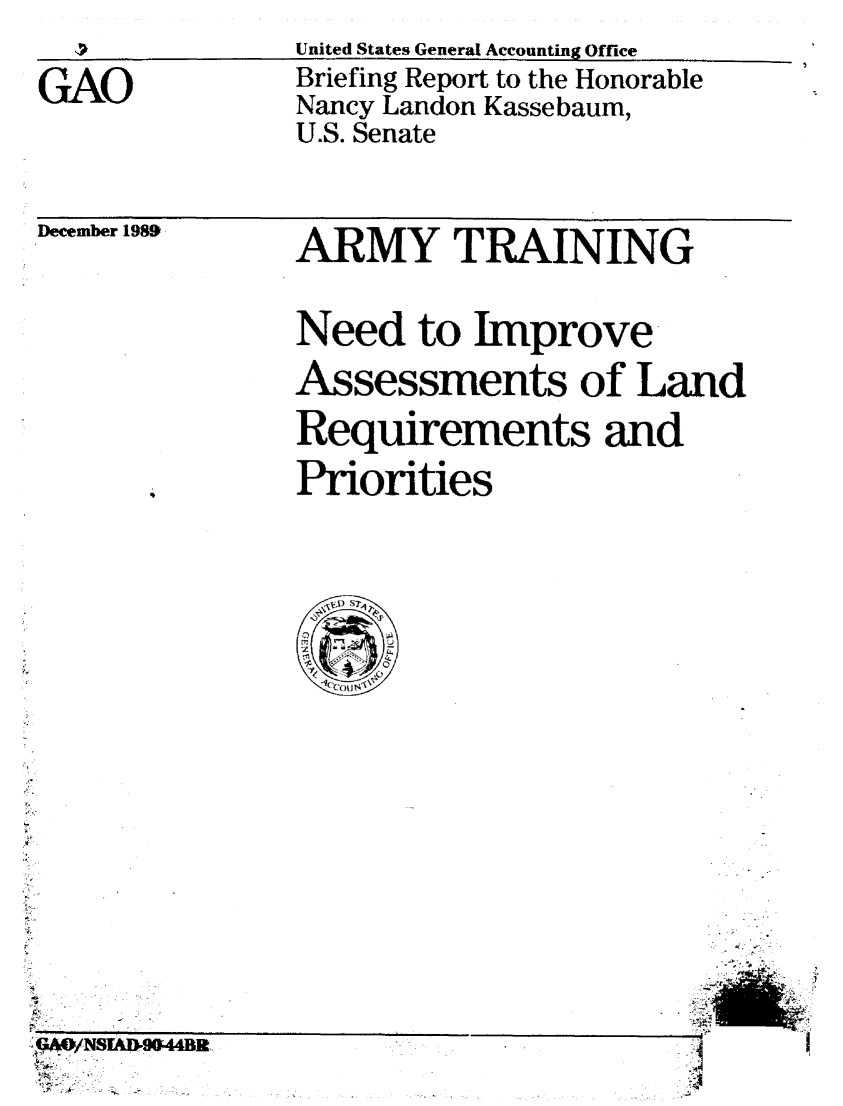 handle is hein.gao/gaobacitc0001 and id is 1 raw text is: 

GAO


December 1989


ARMY TRAINING

Need to Improve
Assessments of Land
Requirements and
Priorities


GAO/ WNSTAD-90-44B2-
°K.


~                           -q


United States General Accounting Office
Briefing Report to the Honorable
Nancy Landon Kassebaum,
U.S. Senate


