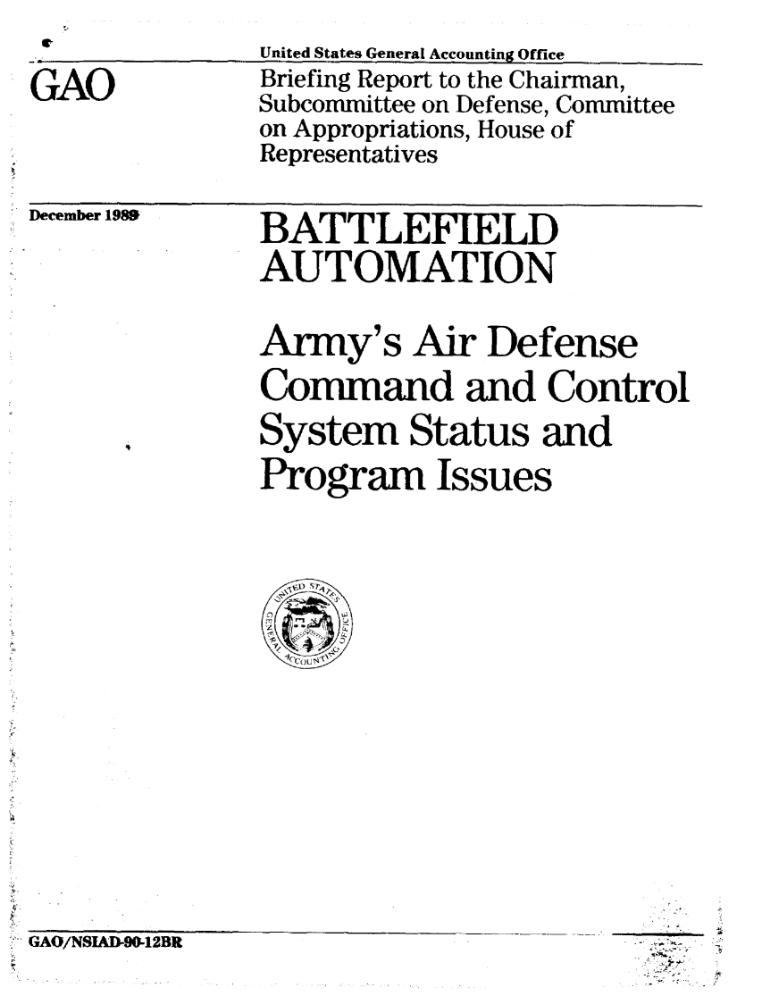 handle is hein.gao/gaobacitm0001 and id is 1 raw text is: 

GAO


United States General Accounting Office
Briefing Report to the Chairman,
Subcommittee on Defense, Committee
on Appropriations, House of
Representatives


' December 1989


BATTLEFIELD
AUTOMATION


Army's Air Defense
Command and Control
System Status and
Program Issues


- GAO/NSIAD-90-12BR


~.*. At~.


