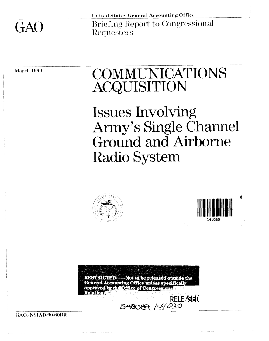 handle is hein.gao/gaobaciui0001 and id is 1 raw text is: 

GAO


March 1990


Tnited Stat es General Accounting Oflice
Briefing Rl)ort to) ()ngressiinal
Requ t slers


COMMUNICATIONS
ACQUISITION


Issues Involving

Army's Single Channel
Ground and Airborne

Radio System


: ~
   ~4'
   f


141030


5-ec


R ELEA].I


(GAO/NSIAI)-90-80BR


                4*  e the
         N46W,,,40 i0lop-se, ovoid
Geoprd-Accoontino, 66 e Owe.
                Owcifte
  ftivodl AhdOfnee orcongm-69
              iiam


