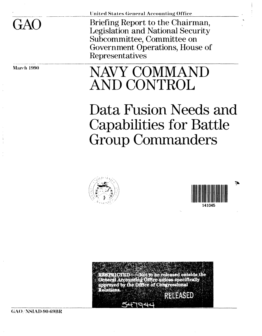 handle is hein.gao/gaobaciul0001 and id is 1 raw text is: 

GAO


Mar'ch 1990


Unit ed St atve General Accounting Oftice
Briefing Report to the Chairman,
Legislation and National Security
Subcommittee, Committee on
Government Operations, House of
Representatives

NAVY COMMAND
AND CONTROL

Data Fusion Needs and
Capabilities for Battle
Group Commanders



                      5II  I

       '':\141045


( A( ) J NSl A D)-90-691li1t


