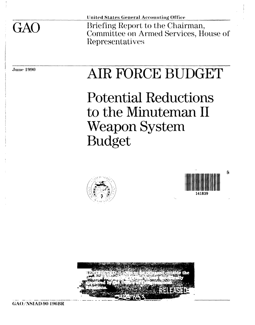 handle is hein.gao/gaobacivf0001 and id is 1 raw text is: 

GAO


United States General Accounting Office
Briefing Report to the Chairman,
Committee on Armed Services, House of
Representatives


.Jun1e 1990


AIR FORCE BUDGET

Potential Reductions
to the Minuteman II
Weapon System
Budget


I) 'I


141839


(GAO/NSIAD-.01 9613R


