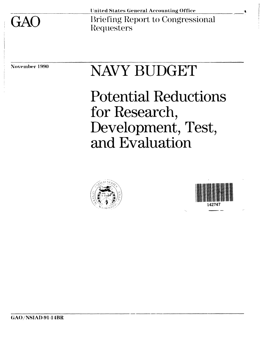 handle is hein.gao/gaobaciws0001 and id is 1 raw text is: 
GAO


I Wit ed States General Accounting Office
I rie ing Report to Congressional
Requesters


November 1990


NAVY BUDGET


Potential Reductions
for Research,
Development, Test,
and Evaluation


~,


III11III2
  142747


(;AOiNSIAI)-91-14BR



