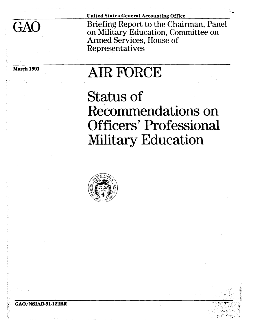 handle is hein.gao/gaobacixj0001 and id is 1 raw text is: 

GAO


United States General Accounting Office
Briefing Report to the Chairman, Panel
on Military Education, Committee on
Armed Services, House of
Representatives


March 1991


AIR FORCE


Status of
Recommendations on
Officers' Professional
Military Education


GAO/NSIAD-91-122BR


At ~
p. V.


O

A-:


