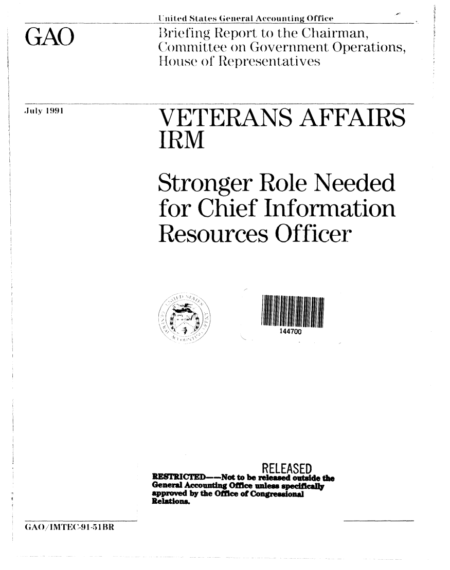 handle is hein.gao/gaobaciyh0001 and id is 1 raw text is: 

GAO


July 1991


IUnited States General Accounting Office
Br-ieling Report to the Chairman
(Thonititee on Government Operations,
I 1)Ise of Itepresefntatives


VETERANS AFFAIRS
IRM


Stronger Role Needed
for Chief Information

Resources Officer





                  144700








                RELEASED
RE   'D----Not to be released outside the
General Accounting Office unles specificaly
approved by the Office of Congressional
Relations.


GA() IMTE(,-$) 1-51 BR


