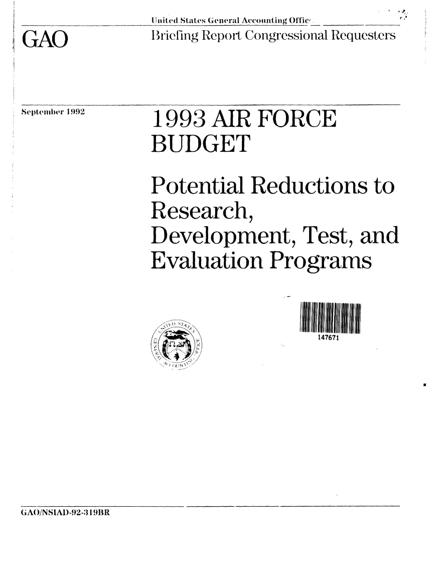 handle is hein.gao/gaobacjbi0001 and id is 1 raw text is: United States (ieneral Accounting Offic,
Brict'ing Report Congressional Requesters


GAO


Septemlber 1 992


1993 AIR FORCE

BUDGET


Potential Reductions to

Research,

Development, Test, and

Evaluation Programs


\X W fi
    /
,ra
     L.
  4
  h( ~~\\


147671


(IAO/NSIAD-92-319BR


