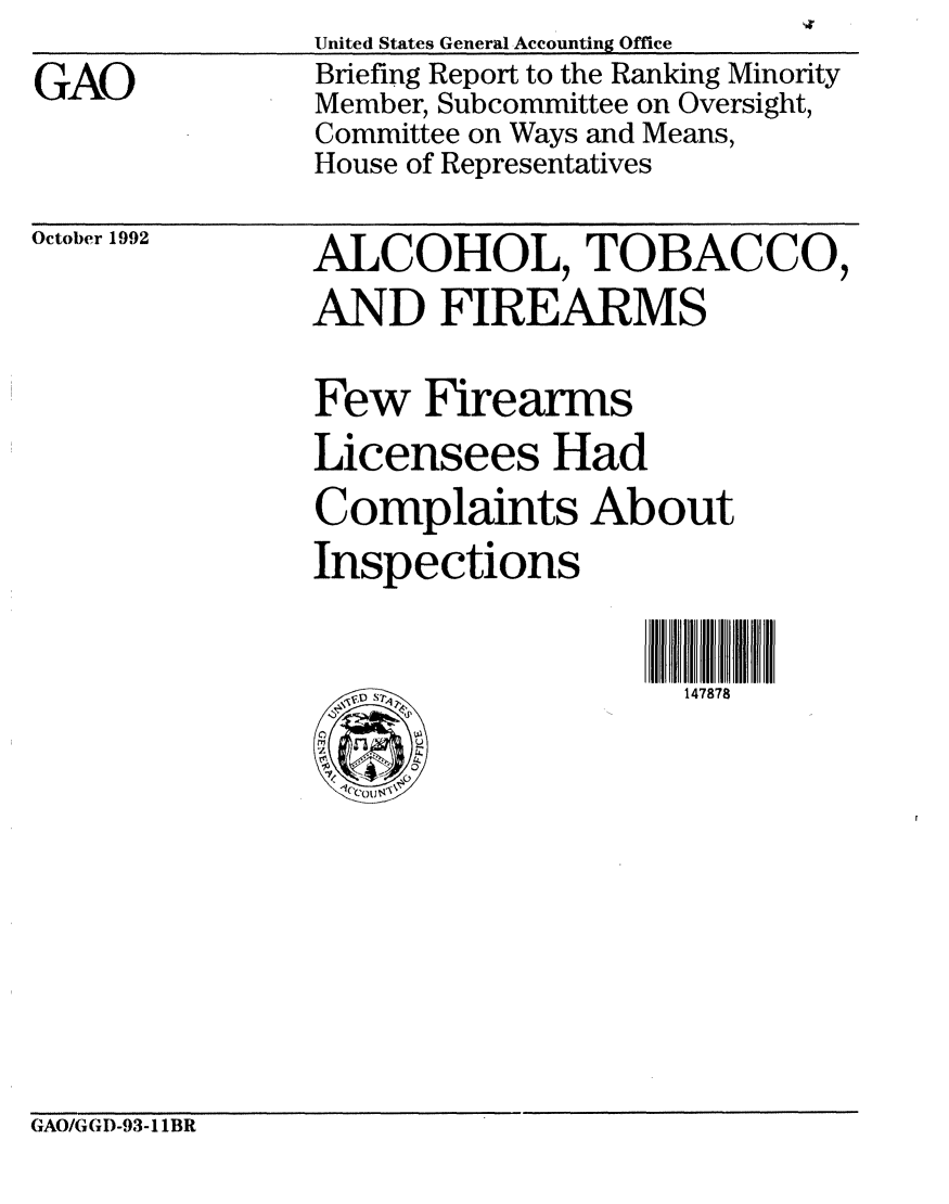 handle is hein.gao/gaobacjby0001 and id is 1 raw text is: 
GAO


United States General Accounting Office
Briefing Report to the Ranking Minority
Member, Subcommittee on Oversight,
Committee on Ways and Means,
House of Representatives


October 1992   ALCOHOL, TOBACCO,
               AND FIREARMS

               Few Firearms
               Licensees Had
               Complaints About
               Inspections


147878


GAO/G GD-93-1 1BR


