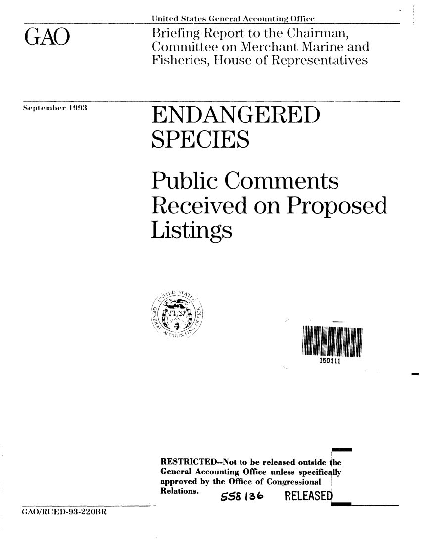 handle is hein.gao/gaobacjdh0001 and id is 1 raw text is: 

GAO


Ili(ed States Gieneral Accomnting O'fice
Briefing Report to the Chairman,
( I
(iovmmittec on Merchant Marine and
Fisheries, Ilouse of Representtatives


Sept(ember 19)3


ENDANGERED

SPECIES


Public Comments

Received on Proposed

Listings








                         150111






 RESTRICTED--Not to be released outside the
 General Accounting Office unless specifically
 approved by the Office of Congressional
 Relations. 5 I     RELEASED
 5514                EESD


(AO/RE)-,-2201


