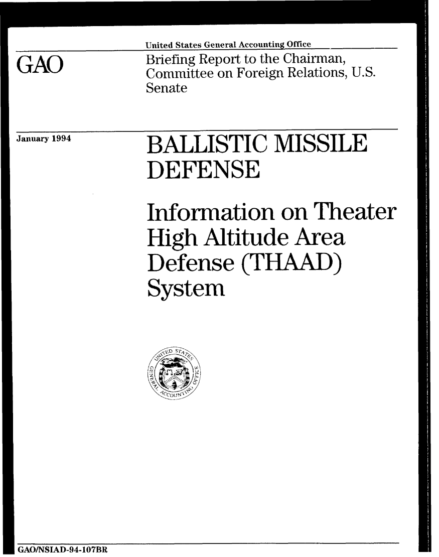 handle is hein.gao/gaobacjdr0001 and id is 1 raw text is: United States General Accounting Office
Briefing Report to the Chairman,
Committee on Foreign Relations, U.S.
Senate


January 1994


BALLISTIC MISSILE
DEFENSE
Information on Theater
High Altitude Area
Defense (THAAD)
System


GAO/N$IAD-94-107BR


GAO


