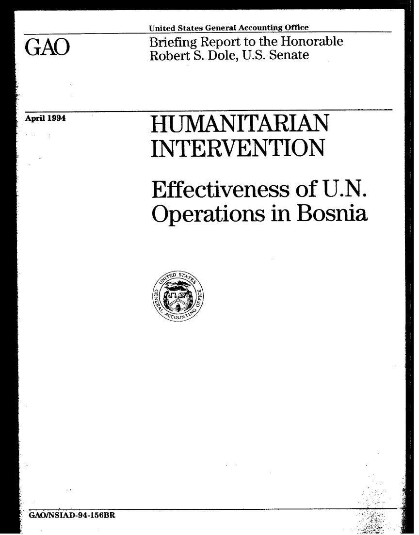 handle is hein.gao/gaobacjdx0001 and id is 1 raw text is: 

GAO


United States General Accounting Office
Briefing Report to the Honorable
Robert S. Dole, U.S. Senate


April 1994


HUMANITARIAN
INTERVENTION

Effectiveness of U.N.
Operations in Bosnia


GAO/NSIAD-94-156BR


I


