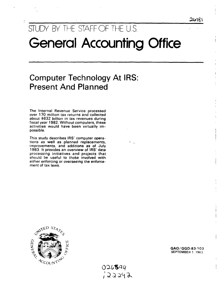 handle is hein.gao/gaobacjmt0001 and id is 1 raw text is: 





STUDY BY THE STAFF OF THE U.S.



General Accounting Office


Computer Technology At IRS:

Present And Planned


The Internal Revenue Service processed
over 170 million tax returns and collected
about $632 billion in tax revenues during
fiscal year 1982. Without computers, these
activities would have been virtually im-
possible.

This study describes IRS' computer opera-
tions as well as planned replacements,
improvements, and additions as of July
1983. It provides an overview of IRS' data
processing initiatives and projects that
should be useful to thobe involved with
either enforcing or overseeing the enforce-
ment of tax laws.


7


GAO/GGD-83-103
SEPTEMBER 1, 1983


leccou ' 4


J f _ a   a


