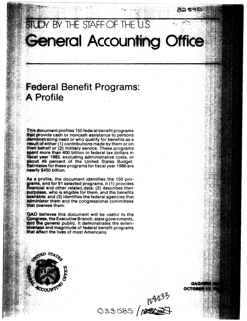 handle is hein.gao/gaobacjnh0001 and id is 1 raw text is: 



                THE STAFF OF THE                S.


G.neral Accounting Off







Federal Benefit Programs:

A Profile





This document profiles 150 federal benefit programs
that provide cash or noncash assistance to persons
demonstrating need or who qualify for benefits as a
resut of either (1) contributions made by them or on
their behalf or (2) military service. These programs
spent more than 400 billion in federal tax dollars in
    f year 1983, excluding administrative costs, or
about 49 percent of the United States Budget.
Estimates for these programs for fiscal year 1986 are
nearly $450 billion.
As a profile, the document identifies the 150 pro-
?rfams, and for91 selected programs, it (1) provides
nancfal and other relatd.data; (2) describes their
purpses, who is eligible for them, and the benefits
vailblbe; and (3) identifies the federal agencies that
jdminister them and the congressional committees
th t oversee them.
OA0 believes this document will be useful to the
Congress, the Executive Branch, state governments,
and the general public. It demonstrates the exten-
sivnos and magnitude of federal benefit programs
that affect the lives of most Americans.









                                                                  GA(
                                                               OCT@M


                                                 t


