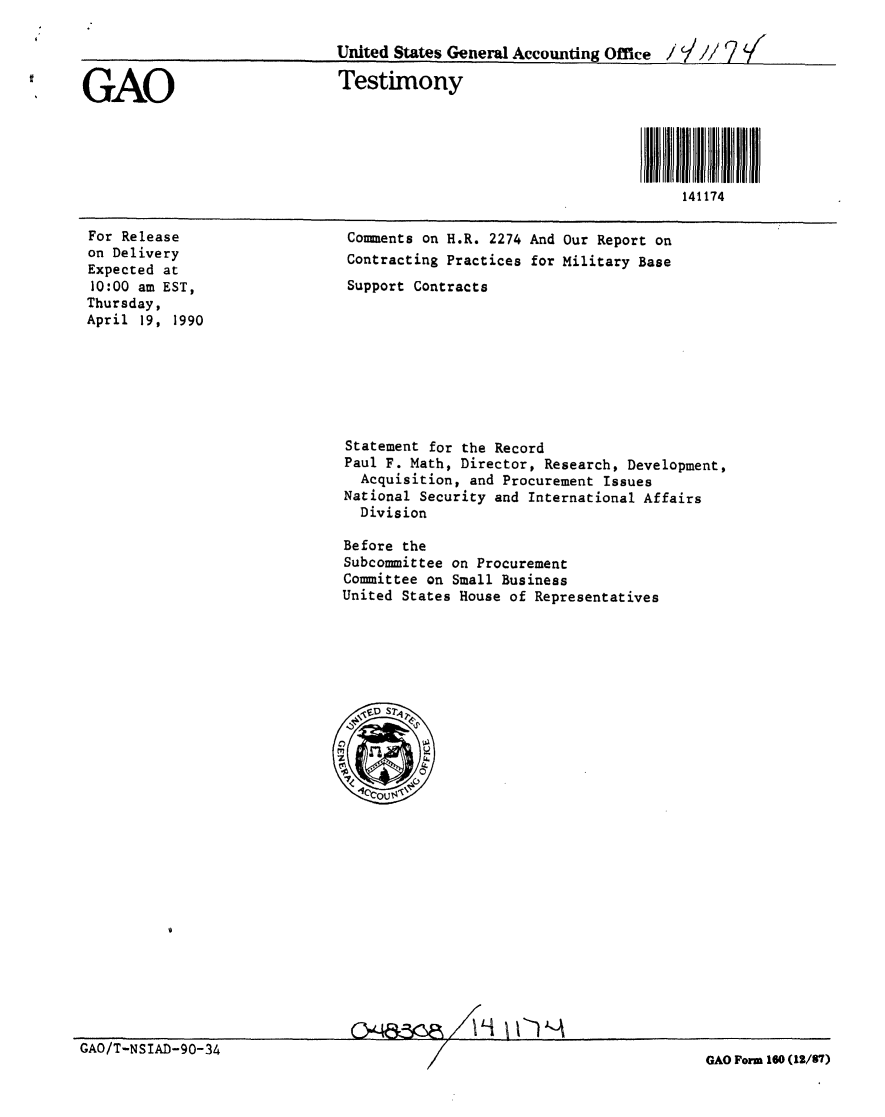 handle is hein.gao/gaobacjpb0001 and id is 1 raw text is: 

                              United States General Accounting Office / I// 7<


GAO                           Testimony





                                                                       141174


For Release
on Delivery
Expected at
10:00 am EST,
Thursday,
April 19, 1990


Comments on H.R. 2274 And Our Report on
Contracting Practices for Military Base
Support Contracts


Statement for the Record
Paul F. Math, Director, Research, Development,
  Acquisition, and Procurement Issues
National Security and International Affairs
  Division

Before the
Subcommittee on Procurement
Committee on Small Business
United States House of Representatives


G'4& X         ' II- '-A


GAO/T-NSIAD-90-34


GAO Form 160 (12/57)


