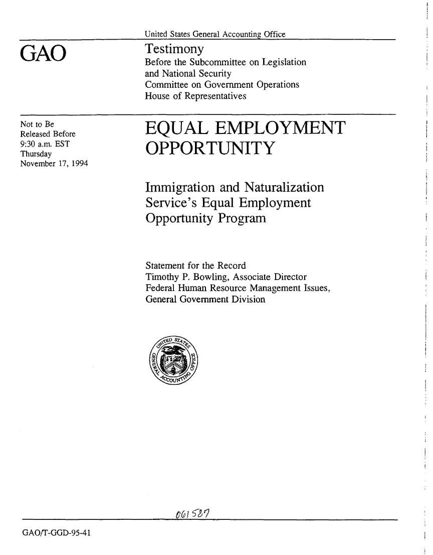 handle is hein.gao/gaobacjru0001 and id is 1 raw text is: 

United States General Accounting Office
Testimony
Before the Subcommittee on Legislation
and National Security
Committee on Government Operations
House of Representatives


Not to Be
Released Before
9:30 a.m. EST
Thursday
November 17, 1994


EQUAL EMPLOYMENT

OPPORTUNITY


Immigration and Naturalization
Service's Equal Employment
Opportunity Program



Statement for the Record
Timothy P. Bowling, Associate Director
Federal Human Resource Management Issues,
General Government Division


GAO/T-GGD-95-41


GAO


