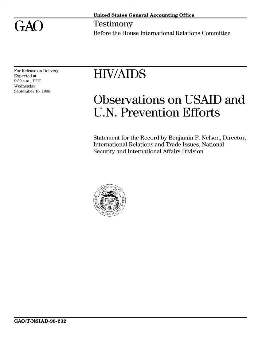 handle is hein.gao/gaobacjve0001 and id is 1 raw text is: 
United States General Accounting Office
Testimony
Before the House International Relations Committee


For Release on Delivery
Expected at
9:30 a.m., EDT
Wednesday,
September 16, 1998


HIV/AIDS



Observations on USAID and

U.N. Prevention Efforts


Statement for the Record by Benjamin F. Nelson, Director,
International Relations and Trade Issues, National
Security and International Affairs Division


GAO/T-NSIAD-98-232


GAO



