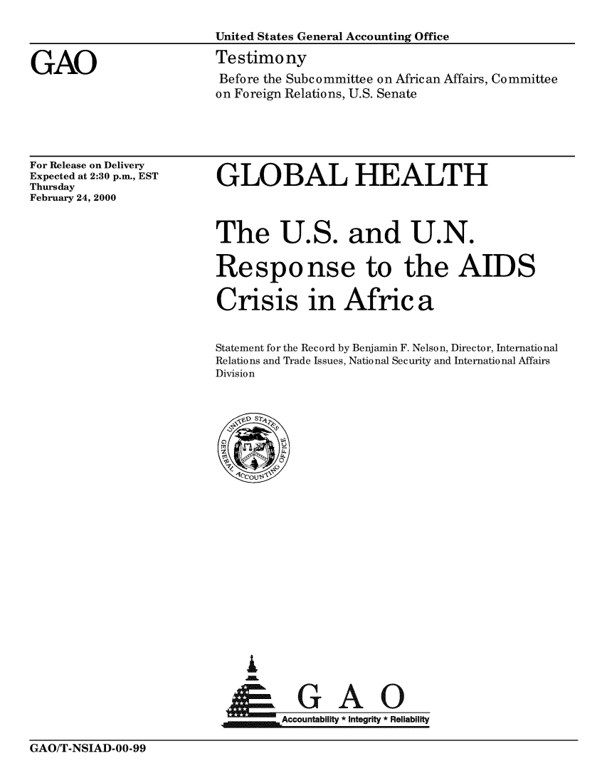 handle is hein.gao/gaobacjwk0001 and id is 1 raw text is: 



GAO


United States General Accounting Office

Testimony
Before the Subcommittee on African Affairs, Committee
on Foreign Relations, U.S. Senate


For Release on Delivery
Expected at 2:30 p.m., EST
Thursday
February 24, 2000


GLOBAL HEALTH


The U.S. and U.N.

Response to the AIDS

Crisis in Africa


Statement for the Record by Benjamin F. Nelson, Director, International
Relations and Trade Issues, National Security and International Affairs
Division


I


      Ac     A       e
~Accountability * Integrity * Reliability


GAO/T-NSIAD-00-99


