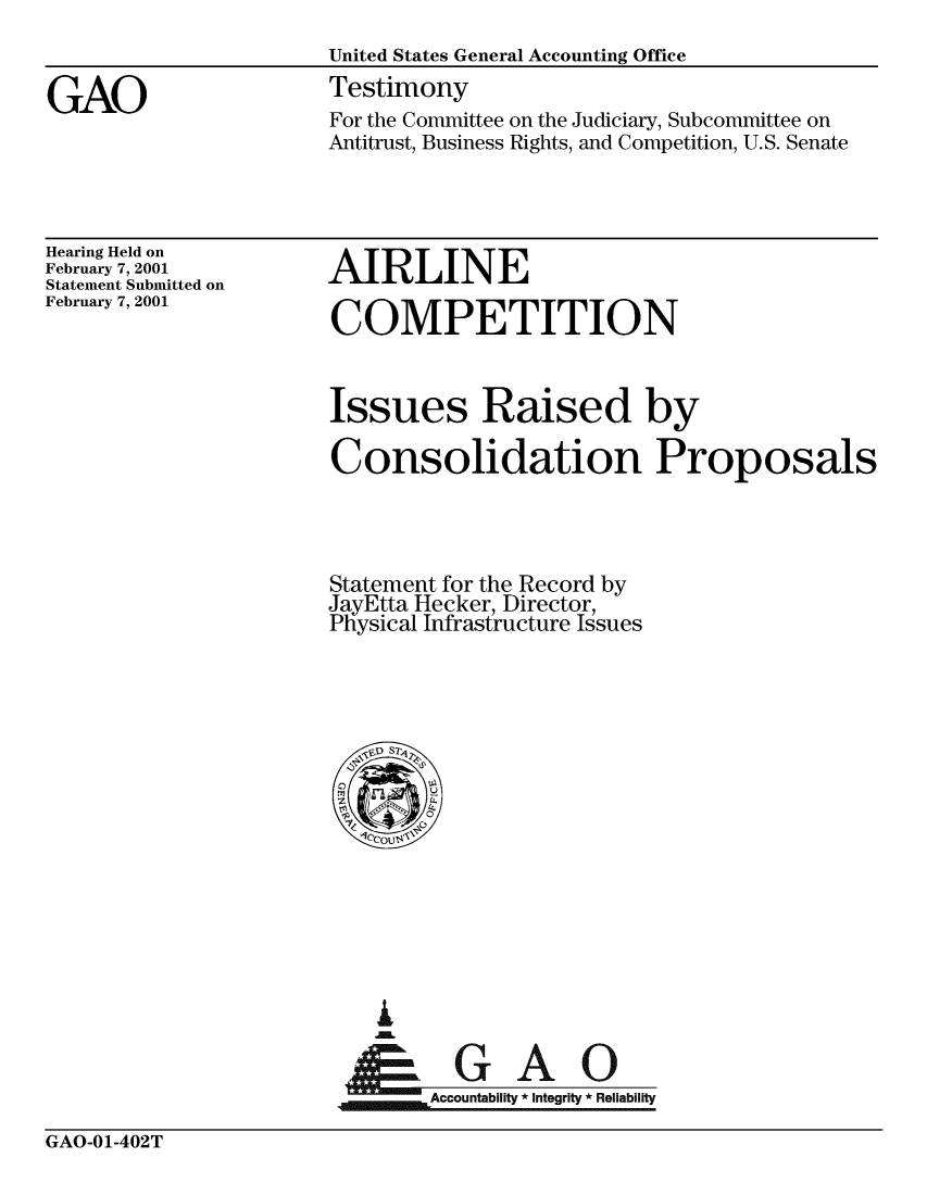 handle is hein.gao/gaobacjwy0001 and id is 1 raw text is: 
                       United States General Accounting Office

GAO                    Testimony
                       For the Committee on the Judiciary, Subcommittee on
                       Antitrust, Business Rights, and Competition, U.S. Senate


Hearing Held on
February 7, 2001
Statement Submitted on
February 7, 2001


AIRLINE

COMPETITION


Issues Raised by

Consolidation Proposals




Statement for the Record by
JayEtta Hecker, Director,
Physical Infrastructure Issues


ai


~Accountability * integrity * Reliability


GAO-01-402T


