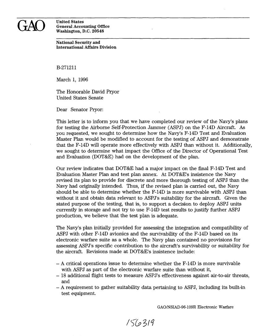 handle is hein.gao/gaobaclbx0001 and id is 1 raw text is: 


                United States
GA      Q       General Accounting Office
                Washington, D.C. 20548

                National Security and
                International Affairs Division


                B-271211

                March 1, 1996

                The Honorable David Pryor
                United States Senate

                Dear Senator Pryor:

                This letter is to inform you that we have completed our review of the Navy's plans
                for testing the Airborne Self-Protection Jammer (ASPJ) on the F-14D Aircraft. As
                you requested, we sought to determine how the Navy's F-14D Test and Evaluation
                Master Plan would be modified to account for the testing of ASPJ and demonstrate
                that the F-14D will operate more effectively with ASPJ than without it. Additionally,
                we sought to determine what impact the Office of the Director of Operational Test
                and Evaluation (DOT&E) had on the development of the plan.

                Our review indicates that DOT&E had a major impact on the final F-14D Test and
                Evaluation Master Plan and test plan annex. At DOT&E's insistence the Navy
                revised its plan to provide for discrete and more thorough testing of ASPJ than the
                Navy had originally intended. Thus, if the revised plan is carried out, the Navy
                should be able to determine whether the F-14D is more survivable with ASPJ than
                without it and obtain data relevant to ASPJ's suitability for the aircraft. Given the
                stated purpose of the testing, that is, to support a decision to deploy ASPJ units
                currently in storage and not try to use F-14D test results to justify further ASPJ
                production, we believe that the test plan is adequate.

                The Navy's plan initially provided for assessing the integration and compatibility of
                ASPJ with other F-14D avionics and the survivability of the F-14D based on its
                electronic warfare suite as a whole. The Navy plan contained no provisions for
                assessing ASPJ's specific contribution to the aircraft's survivability or suitability for
                the aircraft. Revisions made at DOT&E's insistence include:

                - A critical operations issue to determine whether the F-14D is more survivable
                  with ASPJ as part of the electronic warfare suite than without it,
                - 18 additional flight tests to measure ASPJ's effectiveness against air-to-air threats,
                  and
                - A requirement to gather suitability data pertaining to ASPJ, including its built-in
                  test equipment.


GAO/NSIAD-96-109R Electronic Warfare


