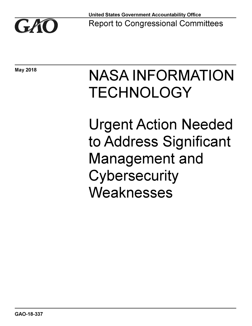 handle is hein.gao/gaobacpdf0001 and id is 1 raw text is: 
GAiO


May 2018


United States Government Accountability Office
Report to Congressional Committees


NASA INFORMATION
TECHNOLOGY


Urgent Action Needed
to Address Significant
Management and
Cybersecurity
Weaknesses


GAO-1 8-337


