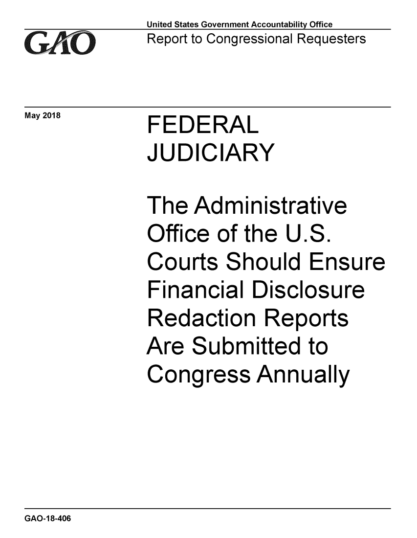 handle is hein.gao/gaobacpeb0001 and id is 1 raw text is:             United States Government Accountability Office
iReport to Congressional Requesters

May 2018     FEDERAL
            JUDICIARY

            The Administrative
            Office of the U.S.
            Courts Should Ensure
            Financial Disclosure
            Redaction Reports
            Are Submitted to
            Congress Annually


GAO-18-406


